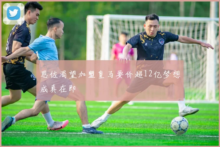 恩佐渴望加盟皇马要价超12亿梦想成真在即