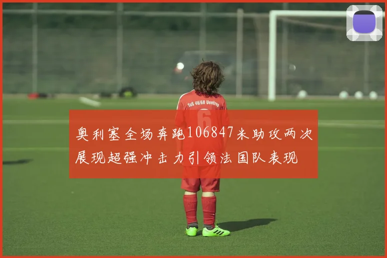 奥利塞全场奔跑106847米助攻两次展现超强冲击力引领法国队表现
