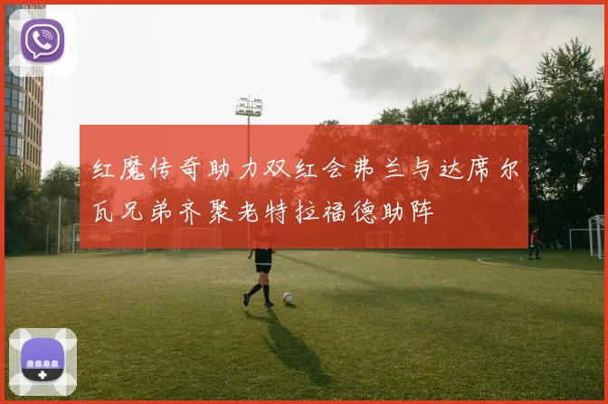 红魔传奇助力双红会弗兰与达席尔瓦兄弟齐聚老特拉福德助阵
