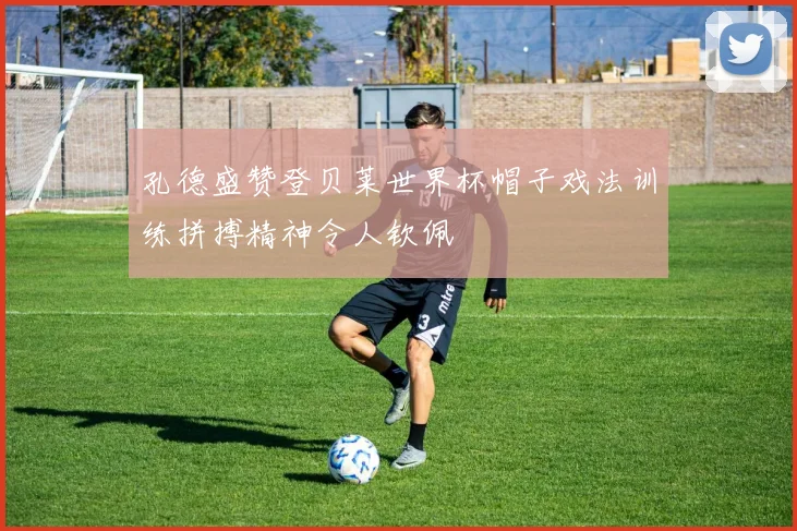 孔德盛赞登贝莱世界杯帽子戏法训练拼搏精神令人钦佩
