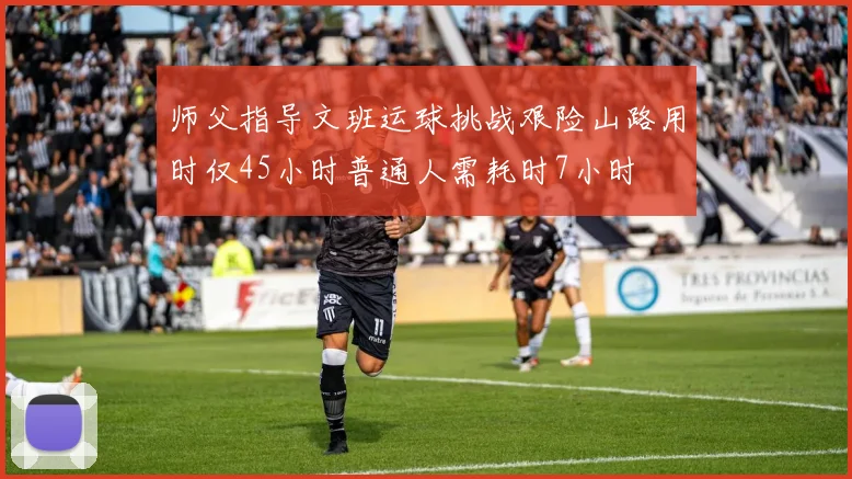 师父指导文班运球挑战艰险山路用时仅45小时普通人需耗时7小时