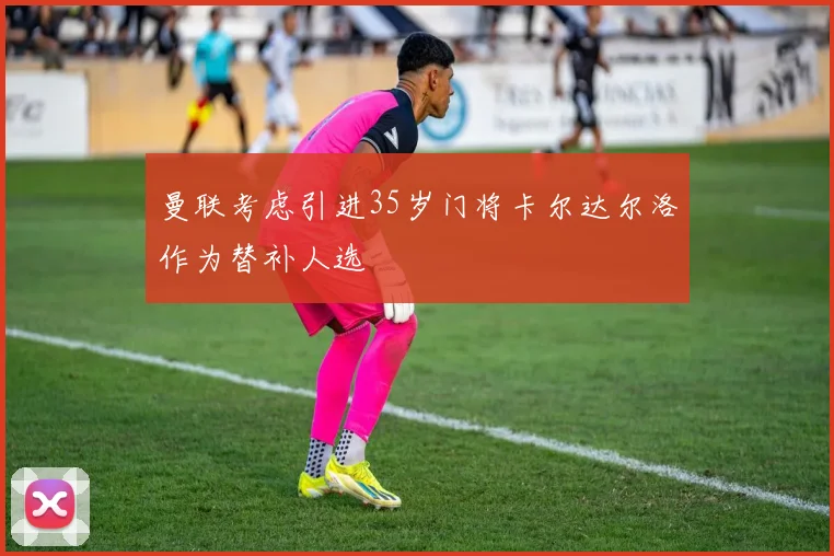 曼联考虑引进35岁门将卡尔达尔洛作为替补人选
