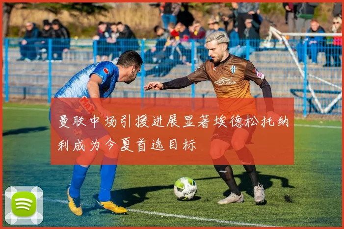 曼联中场引援进展显著埃德松托纳利成为今夏首选目标
