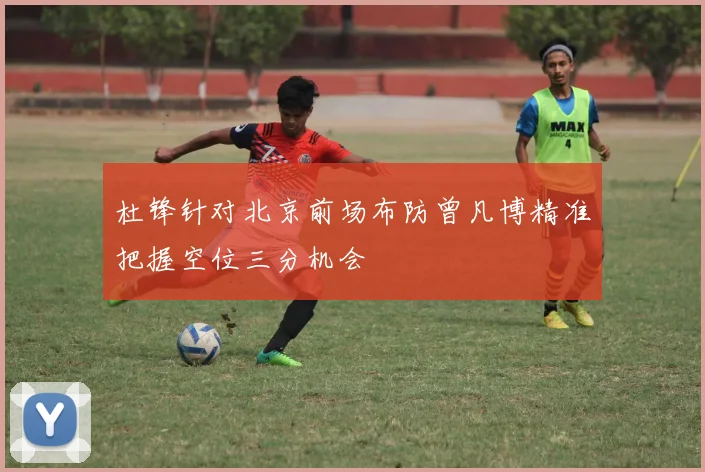 杜锋针对北京前场布防曾凡博精准把握空位三分机会