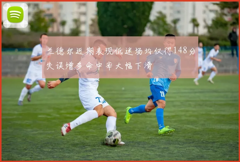 兰德尔近期表现低迷场均仅得148分失误增多命中率大幅下滑