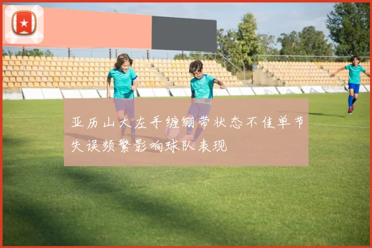 亚历山大左手缠绷带状态不佳单节失误频繁影响球队表现