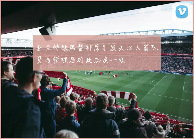 杜兰特缺席替补席引发关注火箭队员与管理层对此态度一致