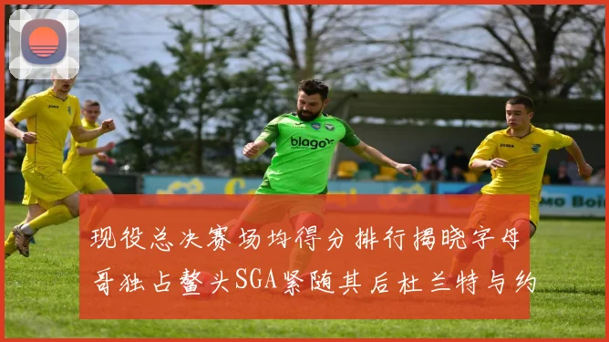 现役总决赛场均得分排行揭晓字母哥独占鳌头SGA紧随其后杜兰特与约基奇争夺第三