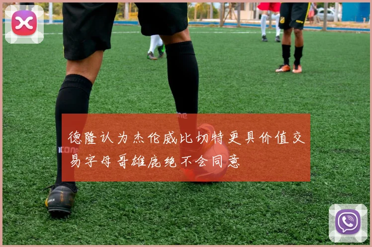 德隆认为杰伦威比切特更具价值交易字母哥雄鹿绝不会同意