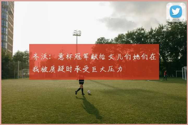 齐沃：意杯冠军献给女儿们她们在我被质疑时承受巨大压力