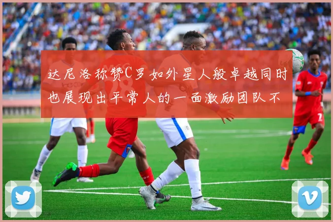 达尼洛称赞C罗如外星人般卓越同时也展现出平常人的一面激励团队不断进步