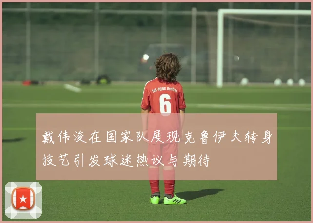 戴伟浚在国家队展现克鲁伊夫转身技艺引发球迷热议与期待